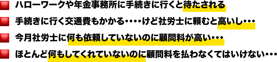 ハローワークや年金事務所に手続きに行くと待たされる 手続きに行く交通費もかかる・・・・けど社労士に頼むと高いし・・・ 今月社労士に何も依頼していないのに顧問料が高い・・・ ほとんど何もしてくれていないのに顧問料を払わなくてはいけない・・・