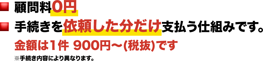顧問料0円 手続きを依頼した分だけ支払う仕組みです。 金額は1件 900円～(税抜)です※手続き内容により異なります。