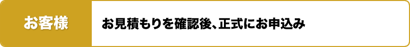お客様 お見積もりを確認後、正式にお申込み