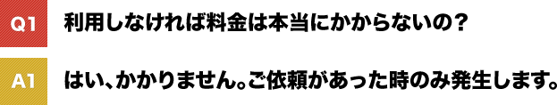 利用しなければ料金は本当にかからないの? はい、かかりません。ご依頼があった時のみ発生します。